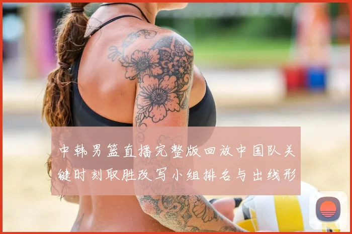 中韩男篮直播完整版回放中国队关键时刻取胜改写小组排名与出线形势