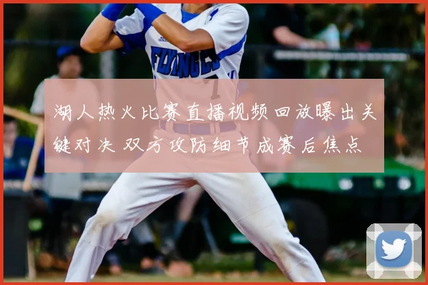 湖人热火比赛直播视频回放曝出关键对决 双方攻防细节成赛后焦点