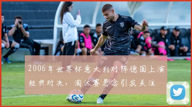 2006年世界杯意大利对阵德国上演经典对决,淘汰赛悬念引发关注