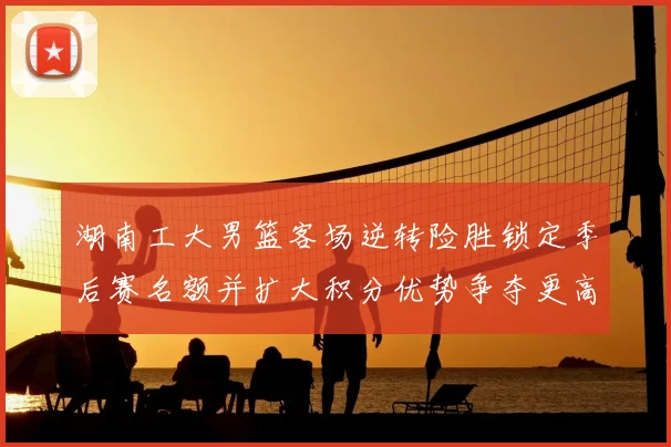 湖南工大男篮客场逆转险胜锁定季后赛名额并扩大积分优势争夺更高种子位