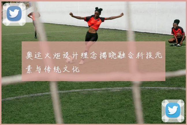 奥运火炬设计理念揭晓融合科技元素与传统文化