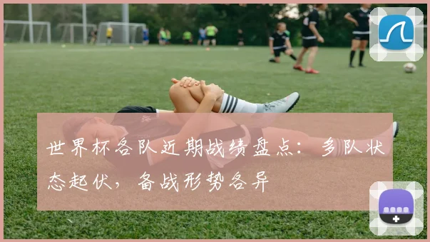 世界杯各队近期战绩盘点：多队状态起伏，备战形势各异