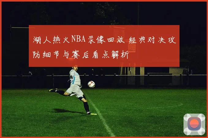 湖人热火NBA录像回放 经典对决攻防细节与赛后看点解析
