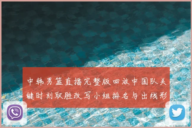 中韩男篮直播完整版回放中国队关键时刻取胜改写小组排名与出线形势
