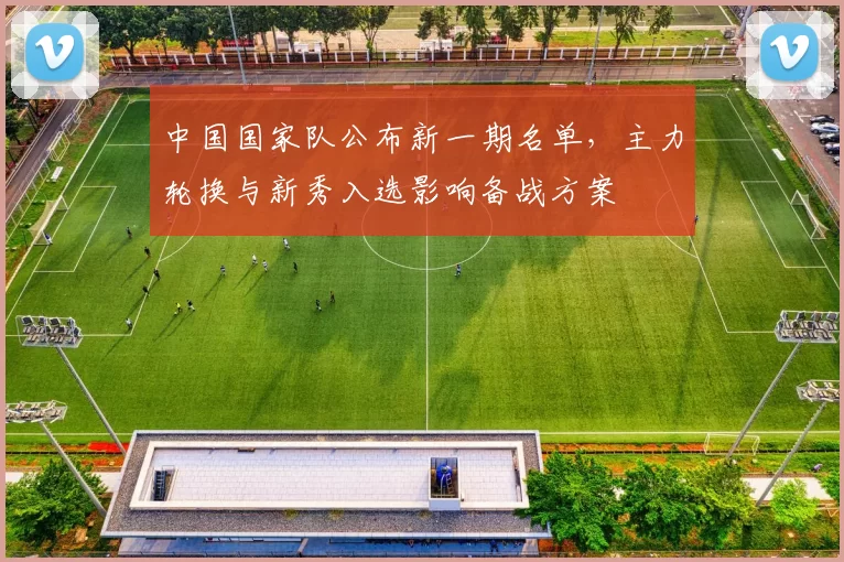 中国国家队公布新一期名单，主力轮换与新秀入选影响备战方案