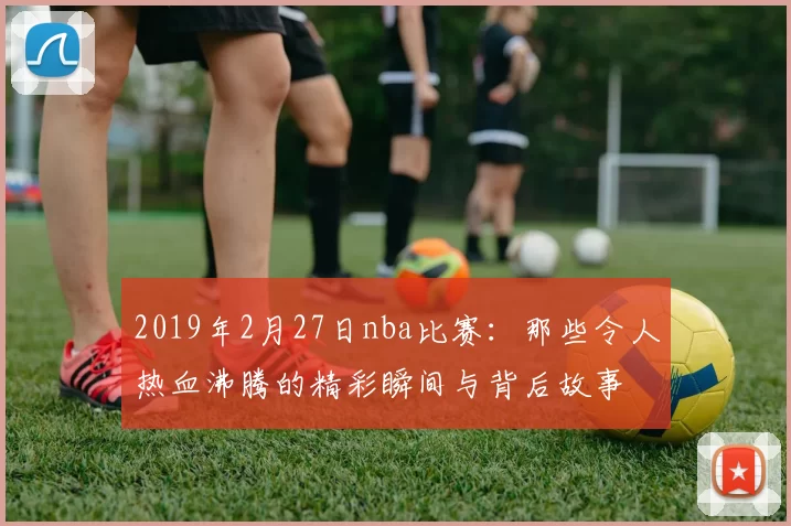 2019年2月27日nba比赛：那些令人热血沸腾的精彩瞬间与背后故事