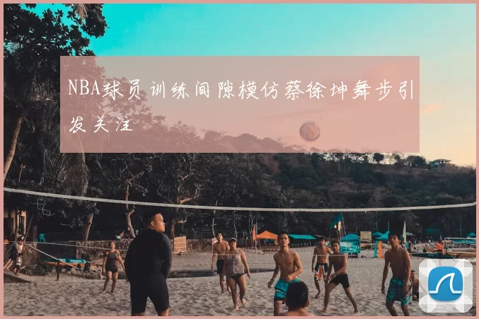 NBA球员训练间隙模仿蔡徐坤舞步引发关注