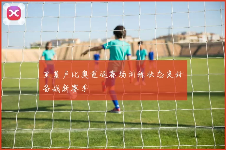 里基卢比奥重返赛场训练状态良好备战新赛季