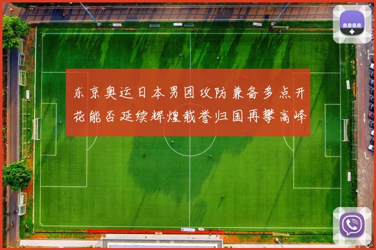 东京奥运日本男团攻防兼备多点开花能否延续辉煌载誉归国再攀高峰