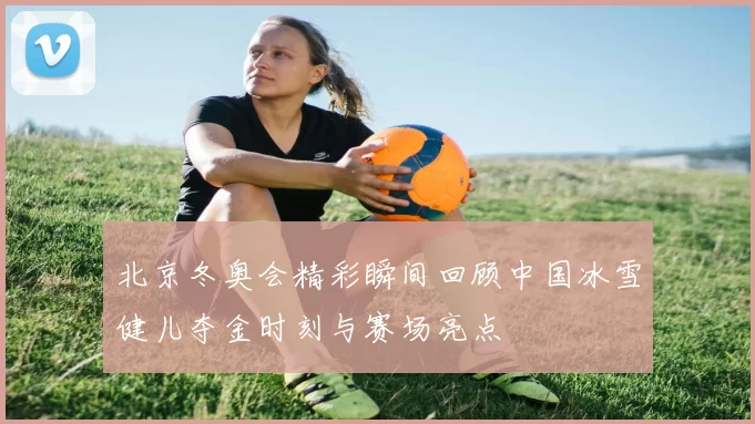 北京冬奥会精彩瞬间回顾中国冰雪健儿夺金时刻与赛场亮点