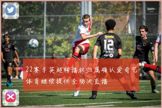 22赛季英超转播权归属确认爱奇艺体育继续提供全场次直播