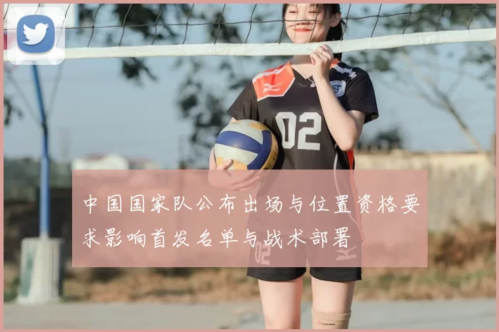 中国国家队公布出场与位置资格要求影响首发名单与战术部署