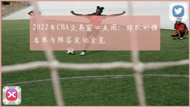 2022年CBA交易窗口关闭：球队补强名单与阵容变化全览