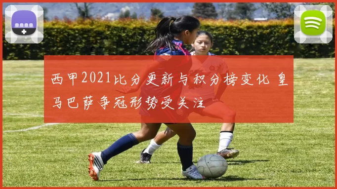 西甲2021比分更新与积分榜变化 皇马巴萨争冠形势受关注