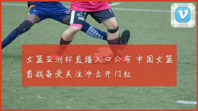 女篮亚洲杯直播入口公布 中国女篮首战备受关注冲击开门红