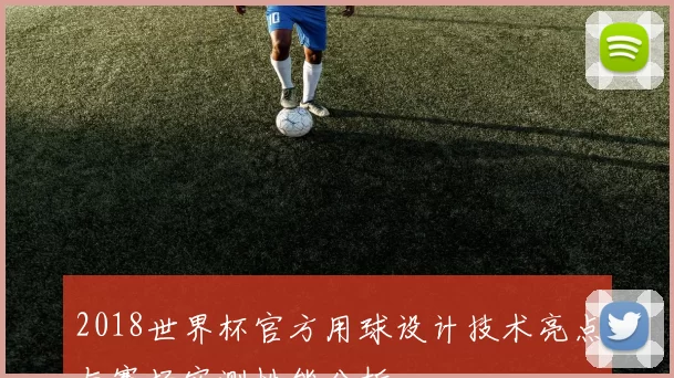 2018世界杯官方用球设计技术亮点与赛场实测性能分析