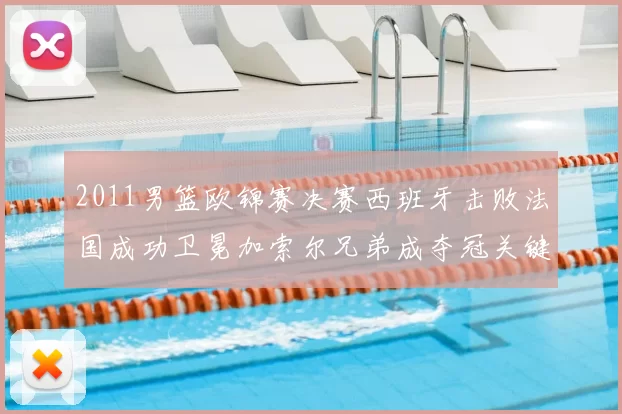 2011男篮欧锦赛决赛西班牙击败法国成功卫冕加索尔兄弟成夺冠关键