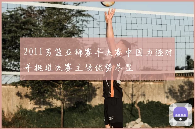2011男篮亚锦赛半决赛中国力挫对手挺进决赛主场优势尽显