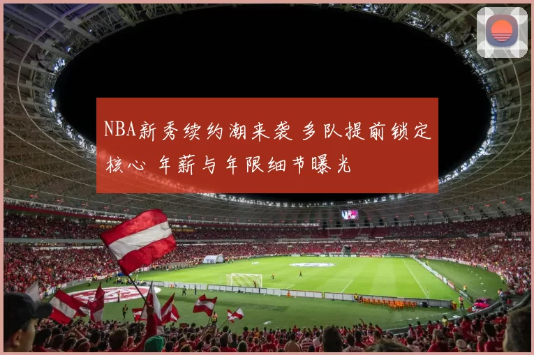 NBA新秀续约潮来袭 多队提前锁定核心 年薪与年限细节曝光