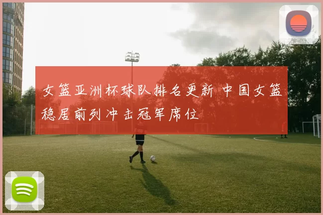 女篮亚洲杯球队排名更新 中国女篮稳居前列冲击冠军席位