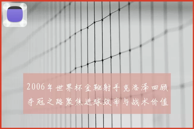 2006年世界杯金靴射手克洛泽回顾夺冠之路聚焦进球效率与战术价值