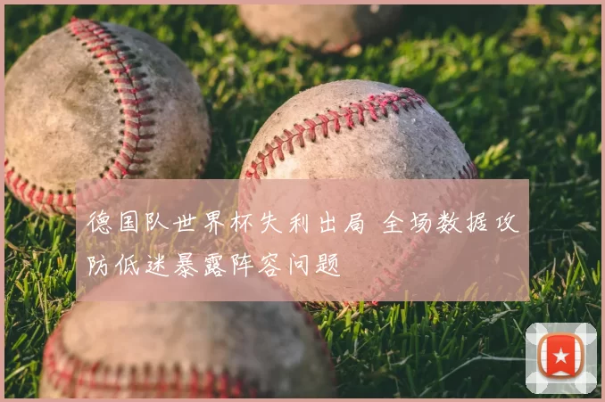 德国队世界杯失利出局 全场数据攻防低迷暴露阵容问题