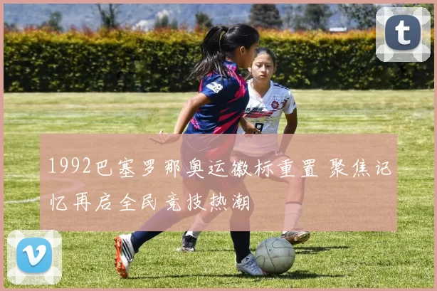 1992巴塞罗那奥运徽标重置 聚焦记忆再启全民竞技热潮