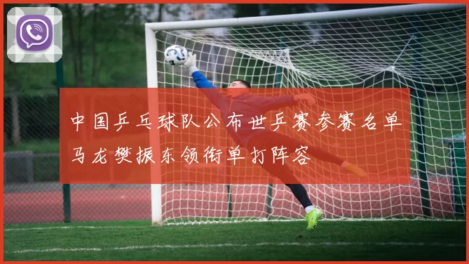 中国乒乓球队公布世乒赛参赛名单马龙樊振东领衔单打阵容