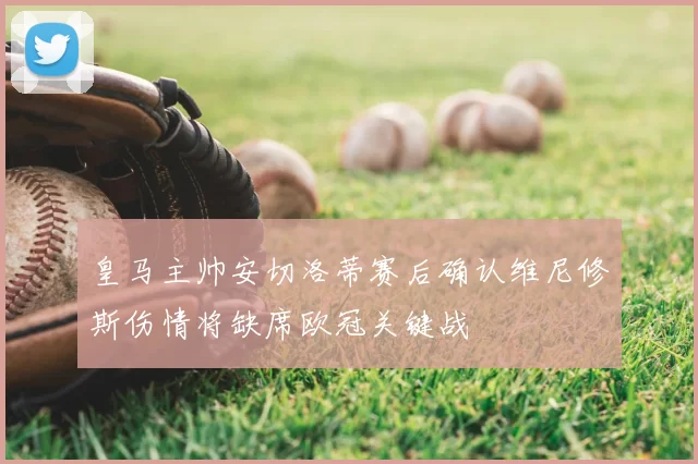 皇马主帅安切洛蒂赛后确认维尼修斯伤情将缺席欧冠关键战