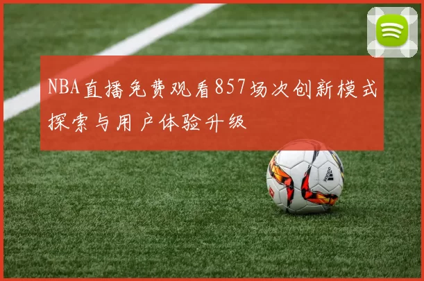 NBA直播免费观看857场次创新模式探索与用户体验升级
