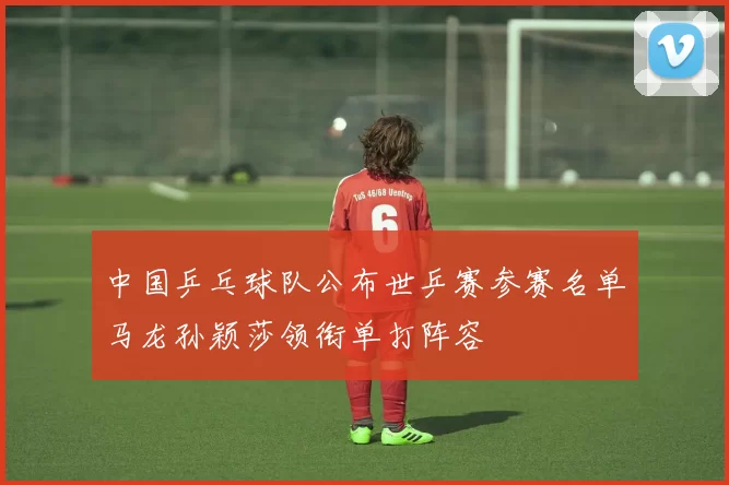 中国乒乓球队公布世乒赛参赛名单马龙孙颖莎领衔单打阵容