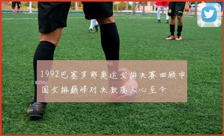 1992巴塞罗那奥运女排决赛回顾中国女排巅峰对决激荡人心至今