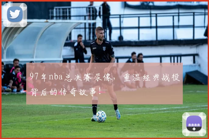 97年nba总决赛录像，重温经典战役背后的传奇故事！