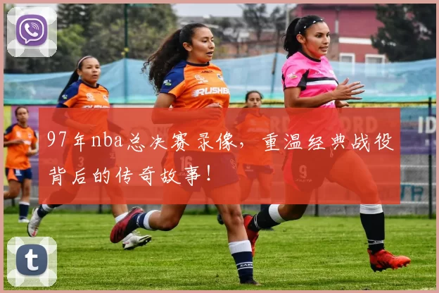 97年nba总决赛录像,重温经典战役背后的传奇故事!