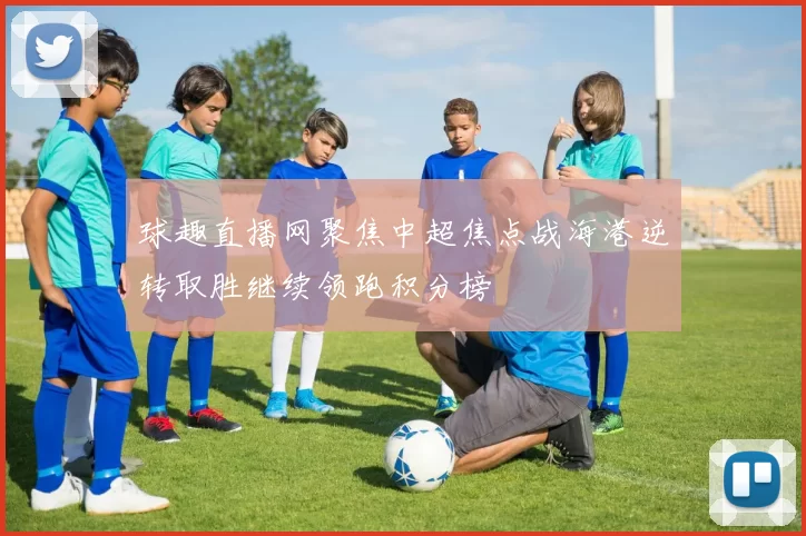 球趣直播网聚焦中超焦点战海港逆转取胜继续领跑积分榜
