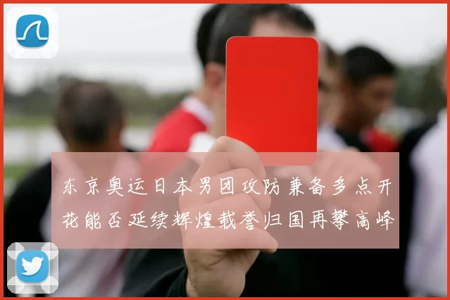 东京奥运日本男团攻防兼备多点开花能否延续辉煌载誉归国再攀高峰
