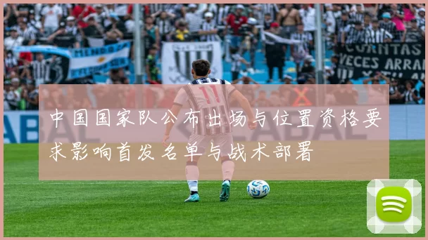 中国国家队公布出场与位置资格要求影响首发名单与战术部署