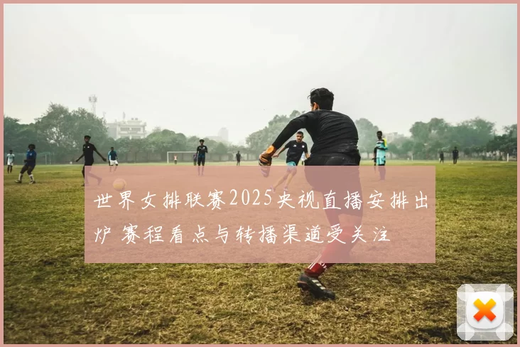 世界女排联赛2025央视直播安排出炉 赛程看点与转播渠道受关注