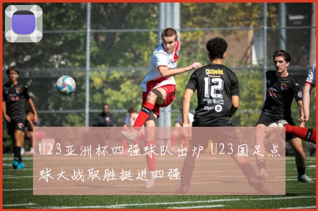 U23亚洲杯四强球队出炉 U23国足点球大战取胜挺进四强