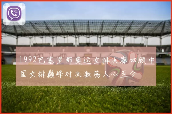 1992巴塞罗那奥运女排决赛回顾中国女排巅峰对决激荡人心至今