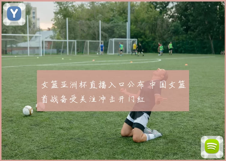 女篮亚洲杯直播入口公布 中国女篮首战备受关注冲击开门红