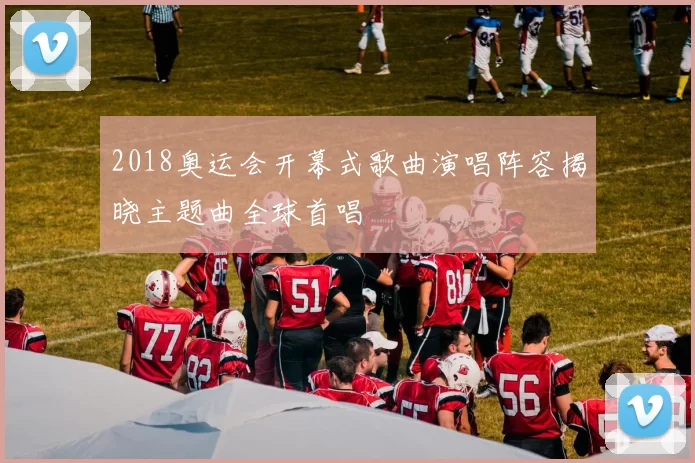 2018奥运会开幕式歌曲演唱阵容揭晓主题曲全球首唱