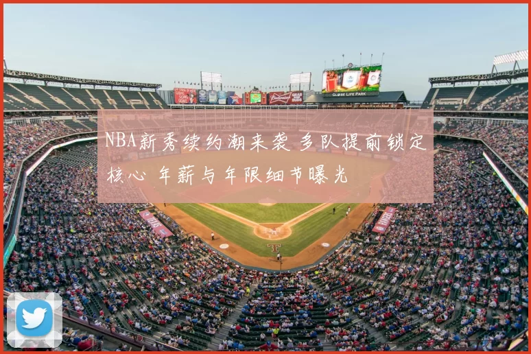 NBA新秀续约潮来袭 多队提前锁定核心 年薪与年限细节曝光