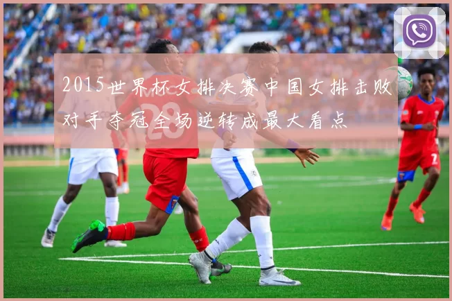 2015世界杯女排决赛中国女排击败对手夺冠全场逆转成最大看点