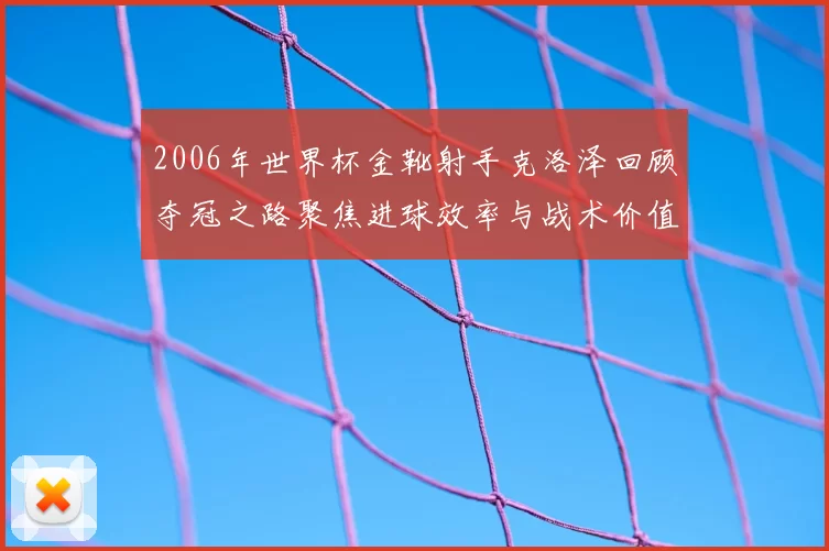 2006年世界杯金靴射手克洛泽回顾夺冠之路聚焦进球效率与战术价值