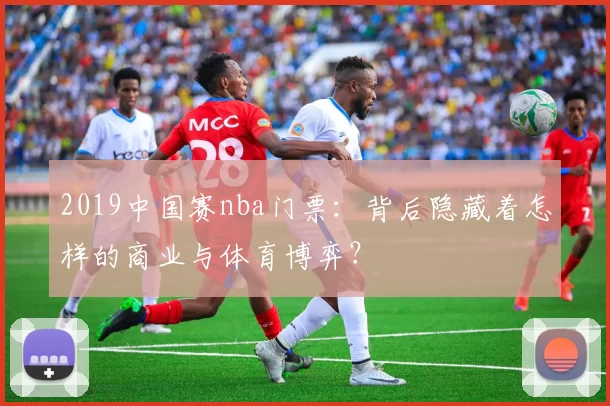 2019中国赛nba门票：背后隐藏着怎样的商业与体育博弈？