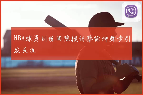 NBA球员训练间隙模仿蔡徐坤舞步引发关注