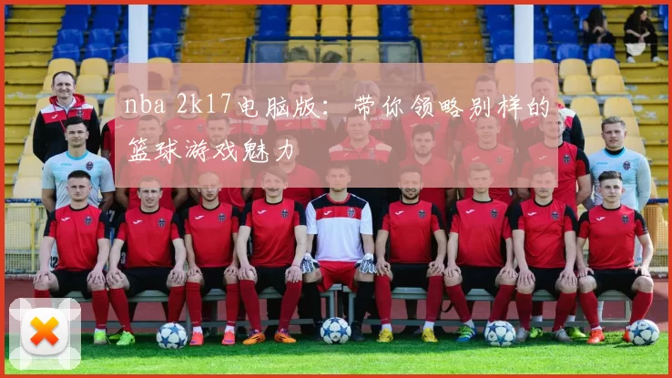 nba 2k17电脑版:带你领略别样的篮球游戏魅力