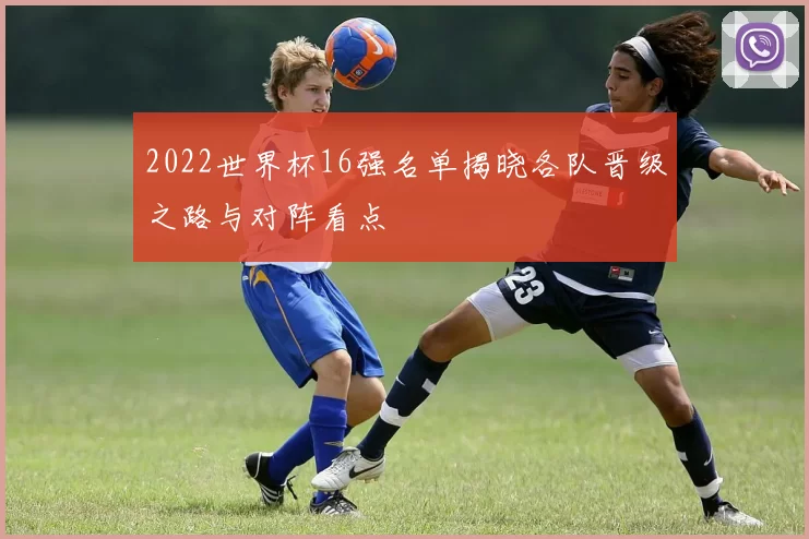 2022世界杯16强名单揭晓各队晋级之路与对阵看点