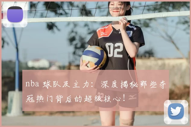 nba 球队及主力：深度揭秘那些夺冠热门背后的超级核心！